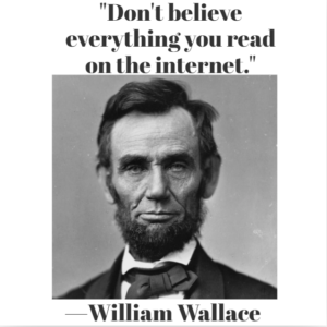 Recommended books on quotations ideally avoid misattributions like this one, which has a photo of Lincoln and says, Don't believe everything you read on the internet and is attributed to William Wallace.